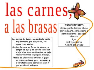 Las carnes del Cesar, son particularmente muy sabrosas, por sus pastos, sus aguas y sus vientos. Se abre la carne en forma de sabana, se pangan los ajos y se unta la carne con el ajo y los otros condimentos, se deja reposar mientras se prepara el fuego. Además de unas buenas chichas, o jugos se sirven con buena yuca, patacones y el infaltable suero costeño de aquí. Y que no falte el vallenato. SABORES DEL CESAR las carnes, INGREDIENTES Carne punta Gorda, chivo parte magra, cerdo lomo o pernil abierto, pescado abierto Ajo  Sal y pimienta Aceite achiotado a las brasas 