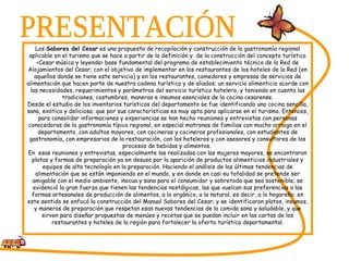 PRESENTACIÓN Los  Sabores del Cesar  es una propuesta de recopilación y construcción de la gastronomía regional aplicable en el turismo que se hace a partir de la definición y  de la construcción del concepto turístico <Cesar música y leyenda> base fundamental del programa de establecimiento técnico de la Red de Alojamientos del Cesar; con el objetivo de implementar en los restaurantes de los hoteles de la Red (en aquellos donde se tiene este servicio) y en los restaurantes, comedores y empresas de servicios de alimentación que hacen parte de nuestra cadena turística y de aliados; un servicio alimenticio acorde con las necesidades, requerimientos y parámetros del servicio turístico hotelero, y teniendo en cuenta las tradiciones, costumbres, maneras e insumos esenciales de la cocina cesarense. Desde el estudio de los inventarios turísticos del departamento se fue identificando una cocina sencilla, sana, exótica y deliciosa; que por sus características es muy apta para aplicarse en el turismo. Entonces, para consolidar informaciones y experiencias se han hecho reuniones y entrevistas con personas conocedoras de la gastronomía típica regional, en especial matronas de familias con mucho arraigo en el departamento, con adultos mayores, con cocineras y cocineros profesionales, con estudiantes de gastronomía, con empresarios de la restauración, con los hoteleros y con asesores y consultores de los procesos de bebidas y alimentos.  En  esas reuniones y entrevistas, especialmente las realizadas con las mujeres mayores, se encontraron platos y formas de preparación ya en desuso por la aparición de productos alimenticios industriales y equipos de alta tecnología en la preparación. Haciendo el análisis de las últimas tendencias de alimentación que se están imponiendo en el mundo, y en donde en casi su totalidad se pretende ser amigable con el medio ambiente, inocua y sana para el consumidor y sobretodo que sea sostenible; se evidenció la gran fuerza que tienen las tendencias nostálgicas, las que vuelcan sus preferencias a las formas artesanales de producción de alimentos, a lo orgánico, a lo natural, es decir, a lo hogareño; en este sentido se enfocó la construcción del Manual Sabores del Cesar; y se identificaron platos, insumos, y maneras de preparación que respetan esas nuevas tendencias de la comida sana y saludable, y que sirven para diseñar propuestas de menúes y recetas que se puedan incluir en las cartas de los restaurantes y hoteles de la región para fortalecer la oferta turística departamental. 