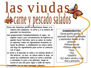 Estos dos fabulosos platos los podríamos llamar a la manera del campesino, la carne y a la manera de pescador los bocachicos.  Son preparaciones fundamentalmente al vapor, en algunos casos y por circunstancias de logística se pueden hacer hervidos; pero su sabor se realza al vaporizar todos los ingredientes envueltos en hojas de plátano, o simplemente se coloca sobre una hoja los ingredientes para evitar el contacto con el agua. La carne y el pescado se salan y se asolean desde el día anterior, se lava, se coloca sobre la hoja, se ponen los condimentos sobre la carne o pescado, y alrededor la yuca y los plátanos, luego se cocina en una olla para vapor o baño de maría. Acompáñelo con un buen merengue vallenato. SABORES DEL CESAR las viudas INGREDIENTES Carne punta gorda,  o pescado bocachico salados y asoleados desde el día anterior Plátano verde Plátano amarillo Yuca  Ajo Cebollín Ají dulce verde y rojo Sal y pimienta de carne y pescado salados 