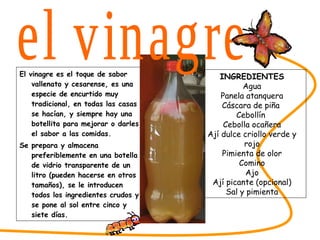 El vinagre es el toque de sabor vallenato y cesarense, es una especie de encurtido muy tradicional, en todas las casas se hacían, y siempre hay una botellita para mejorar o darles el sabor a las comidas. Se prepara y almacena preferiblemente en una botella de vidrio transparente de un litro (pueden hacerse en otros tamaños), se le introducen todos los ingredientes crudos y se pone al sol entre cinco y siete días. SABORES DEL CESAR INGREDIENTES Agua Panela atanquera Cáscara de piña  Cebollín  Cebolla ocañera Ají dulce criollo verde y rojo Pimienta de olor Comino Ajo Ají picante (opcional) Sal y pimienta el vinagre 
