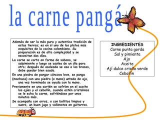 Además de ser la más pura y autentica tradición de estas tierras; es en sí uno de los platos más exquisitos de la cocina colombiana. Su preparación es de alta complejidad y se necesitan dos días. La carne se corta en forma de sabana, se salpimiente y luego se asolea de un día para otro; después de asoleada se asa a las brasas, debe quedar bien asada. En una piedra de pangar cóncava leve, se panga (machaca) con una piedra (o mano) untada de ajo, una vez terminada se ayuda con la mano. Previamente en una sartén se sofríen en el aceite los ajíes y el cebollín, cuando estén cristalinos se le echa la carne, sofriéndose por unos minutos más. Se acompaña con arroz, o con bollitos limpios y suero, un buen jugo y vallenatos en guitarras.  SABORES DEL CESAR la carne pangá INGREDIENTES Carne punta gorda Sal y pimienta Ajo  Aceite Ají dulce criollo verde Cebollín  