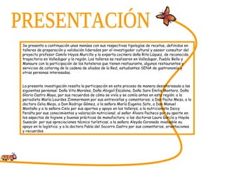 PRESENTACIÓN Se presenta a continuación unos menúes con sus respectivas tipologías de recetas, definidos en talleres de preparación y validación liderados por el investigador cultural y asesor consultor del proyecto profesor Camilo Hoyos Murcillo y la experta cocinera doña Rita Lúquez, de reconocida trayectoria en Valledupar y la región. Los talleres se realizaron en Valledupar, Pueblo Bello y Manaure con la participación de los hoteleros que tienen restaurante, algunos restaurantes y servicios de catering de la cadena de aliados de la Red, estudiantes SENA de gastronomía y otras personas interesadas. La presente investigación resalta la participación en este proceso de manera desinteresada a las siguientes personas: Doña Vita Morales, Doña Abigail Escalona, Doña Sara Emilia Montero, Doña Gloria Castro Maya, por sus recuerdos de cómo se vivía y se comía antes en esta región; a la periodista María Lourdes Zimmermann por sus entrevistas y comentarios; a Don Pacho Meza, a la doctora Celia Meza, a Don Rodrigo Gómez, a la señora María Eugenia Soto, a Don Manuel Montaño y a la señora Cielo por sus aportes y apoyo en los talleres; a la nutricionista Deicy Peralta por sus conocimientos y valoración nutricional; al señor Álvaro Pacheco por su aporte en los aspectos de higiene y buenas prácticas de manufactura; a las doctoras Laura García y Hayda Suescún  por sus apreciaciones técnico turísticas; a la señora Aleyda Coronado invaluable su apoyo en la logística; y a la doctora Pabla del Socorro Castro por sus comentarios, orientaciones y recuerdos.  