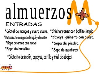 SABORES DEL CESAR M. ENTRADAS  *Cóctel de mangos y suero suave. *Chicharrones con bollito limpio *Cayeye, guineíto con queso. *Sopa de piedra *Sopa de mentiras *Sopa de arroz con huevo *Sopa de huesitos *Cóctelito de melón, papayas, patilla y miel de abejas. *Patacóncito con guiso de aquí y de antes almuerzos 