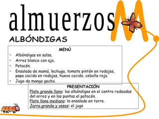 MENÚ Albóndigas en salsa. Arroz blanco con ajo. Patacón. Ensalada de mamá, lechuga, tomate pintón en rodajas, papa cocida en rodajas, huevo cocido, cebolla roja. Jugo de mango gecho. SABORES DEL CESAR M. ALBÓNDIGAS PRESENTACIÓN Plato grande llano : las albóndigas en el centro rodeadas del arroz y en las puntas el patacón. Plato llano mediano : la ensalada en torre. Jarra grande y vasos : el jugo almuerzos 