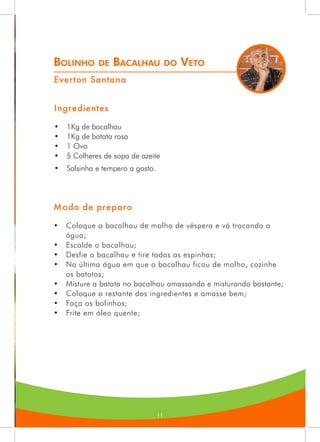 11
Bolinho de Bacalhau do Veto
Everton Santana
Ingredientes
•	 1Kg de bacalhau
•	 1Kg de batata rosa
•	 1 Ovo
•	 5 Colheres de sopa de azeite
•	 Salsinha e tempero a gosto.
Modo de preparo
•	 Coloque o bacalhau de molho de véspera e vá trocando a
água;
•	 Escalde o bacalhau;
•	 Desfie o bacalhau e tire todas as espinhas;
•	 Na última água em que o bacalhau ficou de molho, cozinhe
as batatas;
•	 Misture a batata no bacalhau amassando e misturando bastante;
•	 Coloque o restante dos ingredientes e amasse bem;
•	 Faça os bolinhos;
•	 Frite em óleo quente;
 