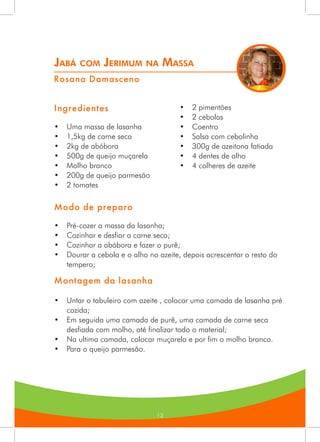 13
Jabá com Jerimum na Massa
Rosana Damasceno
Ingredientes
•	 Uma massa de lasanha
•	 1,5kg de carne seca
•	 2kg de abóbora
•	 500g de queijo muçarela
•	 Molho branco
•	 200g de queijo parmesão
•	 2 tomates
•	 2 pimentões
•	 2 cebolas
•	 Coentro
•	 Salsa com cebolinha
•	 300g de azeitona fatiada
•	 4 dentes de alho
•	 4 colheres de azeite
Modo de preparo
•	 Pré-cozer a massa da lasanha;
•	 Cozinhar e desfiar a carne seca;
•	 Cozinhar a abóbora e fazer o purê;
•	 Dourar a cebola e o alho no azeite, depois acrescentar o resto do
tempero;
Montagem da lasanha
•	 Untar o tabuleiro com azeite , colocar uma camada de lasanha pré
cozida;
•	 Em seguida uma camada de purê, uma camada de carne seca
desfiada com molho, até finalizar todo o material;
•	 Na ultima camada, colocar muçarela e por fim o molho branco.
•	 Para o queijo parmesão.
 