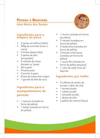 15
Peixada à Brasileira
Ana Maria dos Santos
Ingredientes para o
tempero do peixe
•	 2 peixes vermelhos (médio)
•	 200g de camarão (cinza c/
casca)
•	 3 limões (espremidos)
•	 4 dentes de alho
(amassados)
•	 2 colheres de shoyo
(tempero p/ peixe)
•	 Sal á gosto
•	 Pimenta preta
•	 Cominho á gosto
•	 Xícara de azeite extra-virgem
•	 1 garrafa de leite de coco
Ingredientes para o
acompanhamento da
peixada:
•	 1 cenoura (cortada em
forma de palitos)
•	 1 batata (cortada em forma
de palitos)
•	 1 chuchu (cortado em forma
de palitos)
•	 2 maxixes (cortados em
forma de palitos)
•	 2 abobrinhas (cortadas em
forma de palitos)
•	 2 brócolis americanos
(cortados em forma de
palitos)
•	 1 couve-flor (cortado em
forma de palitos pequena)
•	 1 cubo de caldo knorr de
legumes
Ingredientes p/o molho
•	 3 colheres de extrato de
tomate ( colher de chá)
•	 1 tomate picado
•	 1 cebola picada
•	 1 pimentão picado
•	 1 dentes de alho
•	 3 galhos de coentro (fresco)
 