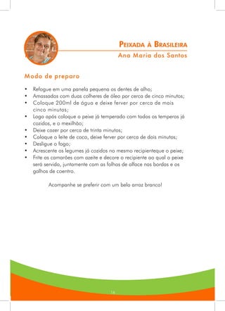 161616
Modo de preparo
•	 Refogue em uma panela pequena os dentes de alho;
•	 Amassados com duas colheres de óleo por cerca de cinco minutos;
•	 Coloque 200ml de água e deixe ferver por cerca de mais
cinco minutos;
•	 Logo após coloque o peixe já temperado com todos os temperos já
cozidos, e o mexilhão;
•	 Deixe cozer por cerca de trinta minutos;
•	 Coloque o leite de coco, deixe ferver por cerca de dois minutos;
•	 Desligue o fogo;
•	 Acrescente os legumes já cozidos no mesmo recipienteque o peixe;
•	 Frite os camarões com azeite e decore o recipiente ao qual o peixe
será servido, juntamente com as folhas de alface nas bordas e os
galhos de coentro.
Acompanhe se preferir com um belo arroz branco!
Peixada à Brasileira
11.	 Ana Maria dos Santos
 