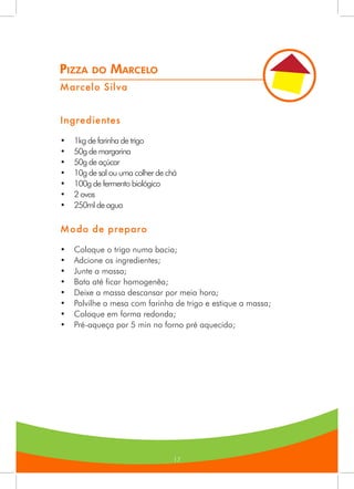 17
Pizza do Marcelo
Marcelo Silva
Ingredientes
•	 1kg de farinha de trigo
•	 50g de margarina
•	 50g de açúcar
•	 10g de sal ou uma colher de chá
•	 100g de fermento biológico
•	 2 ovos
•	 250ml de agua
Modo de preparo
•	 Coloque o trigo numa bacia;
•	 Adcione os ingredientes;
•	 Junte a massa;
•	 Bata até ficar homogenêa;
•	 Deixe a massa descansar por meia hora;
•	 Polvilhe a mesa com farinha de trigo e estique a massa;
•	 Coloque em forma redonda;
•	 Pré-aqueça por 5 min no forno pré aquecido;
 