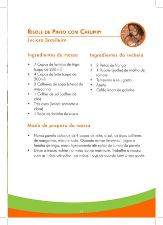 19
Risole de Pinto com Catupiry
Juciara Brasileiro
Ingredientes da massa
•	 7 Copos de farinha de trigo
(copo de 200 ml)
•	 4 Copos de leite (copo de
200ml)
•	 2 Colheres de sopa (cheia) de
margarina
•	 1 Colher de sal (colher de
chá)
•	 Três ovos (retirar somente a
clara)
•	 1 Saco de farinha de rosca
Ingredientes do recheio
•	 2 Peitos de frango
•	 1 Pacote (sache) de molho de
tomate
•	 Temperos a seu gosto
•	 Azeite
•	 Caldo knorr de galinha
Modo de preparo da massa
•	 Numa panela coloque os 4 copos de leite, o sal, as duas colheres
de margarina, misture tudo. Quando estiver fervendo, jogue a
farinha de trigo, mexa ligeiramente até soltar do fundo da panela.
•	 Deixe a massa esfriar na mesa ou no mármore. Trabalhe a massa
com as mãos até soltar nas mãos. Faça de acordo com o seu gosto.
 