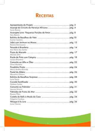 222
Receitas
2
Apresentação do Projeto ............................................................... pág. 3
Acarajé do Circuito da Herança Africana...................................... pág. 4
Sonia Baiana
Acarajete Love - Pequenas Porções de Amor.................................. pág. 8
Vera Baiana
Bolinho de Bacalhau do Veto ........................................................ pág.10
Everton Santana
Jabá com Jerimum na Massa.......................................................... pág. 12
Rosana Damasceno
Peixada à Brasileira ....................................................................... pág. 14
Ana Maria dos Santos
Pizza do Marcelo .......................................................................... pág. 17
Marcelo Silva
Risole de Pinto com Catupiry.......................................................... pág. 18
Juciara Brasileiro
Camarão ao Alho e Óleo .............................................................. pág. 23
Omar Monteiro
Picadinho Pirata ............................................................................. pág. 24
Marco Aurélio Miranda
Pastel da Aldeia ............................................................................. pág. 26
Marcelino Oliveira
Bolinho de Bacalhau Surpresa ....................................................... pág. 28
Lucia Souza
Cocada Santificada ....................................................................... pág. 30
Nidilene Santos
Camarão ao Palmidor ................................................................... pág. 31
Leoniza Amorim
Yakisoba de Frutos do Mar ............................................................ pág. 32
Rosane Pifani
Costela do Bafo à Moda da Casa ................................................. pág. 34
Gregória Cardoso
Nhoque à la Jura ........................................................................... pág. 36
Juraci Gomes
 
