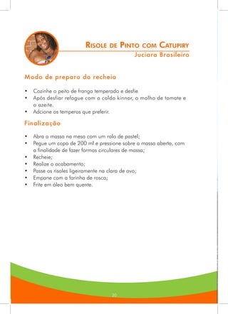202020
Risole de Pinto com Catupiry
Juciara Brasileiro
Modo de preparo do recheio
•	 Cozinhe o peito de frango temperado e desfie
•	 Após desfiar refogue com o caldo kinnor, o molho de tomate e
o azeite.
•	 Adcione os temperos que preferir.
Finalização
•	 Abra a massa na mesa com um rolo de pastel;
•	 Pegue um copo de 200 ml e pressione sobre a massa aberta, com
a finalidade de fazer formas circulares de massa;
•	 Recheie;
•	 Realize o acabamento;
•	 Passe os risoles ligeiramente na clara de ovo;
•	 Empane com a farinha de rosca;
•	 Frite em óleo bem quente.
 