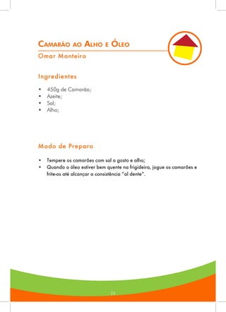 23
Camarão ao Alho e Óleo
Omar Monteiro
Ingredientes
•	 450g de Camarão;
•	 Azeite;
•	 Sal;
•	 Alho;
Modo de Preparo
•	 Tempere os camarões com sal a gosto e alho;
•	 Quando o óleo estiver bem quente na frigideira, jogue os camarões e
frite-os até alcançar a consistência “al dente”.
 