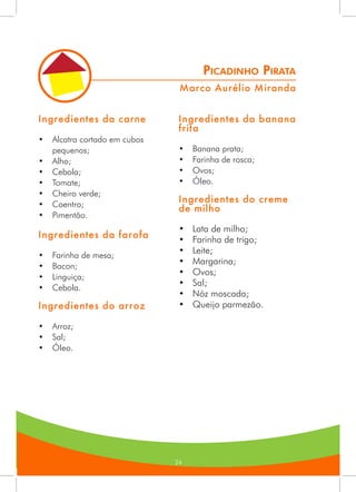242424
Picadinho Pirata
Ingredientes da carne
•	 Alcatra cortado em cubos
pequenos;
•	 Alho;
•	 Cebola;
•	 Tomate;
•	 Cheiro verde;
•	 Coentro;
•	 Pimentão.
Ingredientes da farofa
•	 Farinha de mesa;
•	 Bacon;
•	 Linguiça;
•	 Cebola.
Ingredientes do arroz
•	 Arroz;
•	 Sal;
•	 Óleo.
Ingredientes da banana
frita
•	 Banana prata;
•	 Farinha de rosca;
•	 Ovos;
•	 Óleo.
Ingredientes do creme
de milho
•	 Lata de milho;
•	 Farinha de trigo;
•	 Leite;
•	 Margarina;
•	 Ovos;
•	 Sal;
•	 Nóz moscada;
•	 Queijo parmezão.
Marco Aurélio Miranda
 