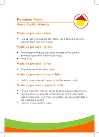 25
Picadinho Pirata
Marco Aurélio Miranda
Modo de preparo - carne
•	 Leve ao fogo numa panela com azeite, frite a carne até dourar e
cozinhar. Deve ficar com molho;
Modo de preparo - farofa
•	 Frite o bacon a linguiça e a cebola em pedacinhos, junte a
manteiga e por último a farinha de mesa;
•	 Prove o sal;
Modo de preparo - arroz
•	 Faça o arroz da maneira usual;
Modo de preparo - banana frita
•	 Corte a banana ao meio, passe na farinha, no ovo e frite;
Modo de preparo - creme de milho
•	 Ferva o milho com mais um pouco de água e reserve (deixe secar);
•	 Toste 2 colheres de sopa de farinha de trigo com 2 colheres de
sopa de margarina, junte meio litro de leite, sal, queijo parmezão e
nós moscada (à gosto);
•	 Faça um creme e junte o milho;
 