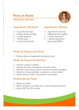 27
Pastel da Aldeia
Marcelino Oliveira
Ingredientes (Recheio)
•	 1kg de filé de frango
•	 3 dentes de alho grandes
•	 1 cebola pequena
•	 10ml de azeite
•	 1cx de creme de leite
Ingredientes (Massa)
•	 1kg de farinha de trigo
•	 500g de gordura vegetal
•	 1 colher rasa de sal
•	 1 garrafa de guaraná
pequena de 290ml
Modo de Preparo da Massa
•	 Misturar todos os ingredientes até soltar da mão
Modo de Preparo do Recheio
•	 Colocar o azeite e a cebola;
•	 Quando ela estiver transparente, adicionar o alho;
•	 Quando o alho dourar, colocar o extrato de tomate mais água;
•	 Adicionar o frango desfiado. a azeitona e o creme de leite;
•	 Manter até ficar úmido, não pode ficar encharcado.
Finalização do Pastel
•	 Montar os pastéis;
•	 Passar uma gema misutrada com um fio de azeite para dourar.
•	 Assar à 260º por 30 minuitos.
 