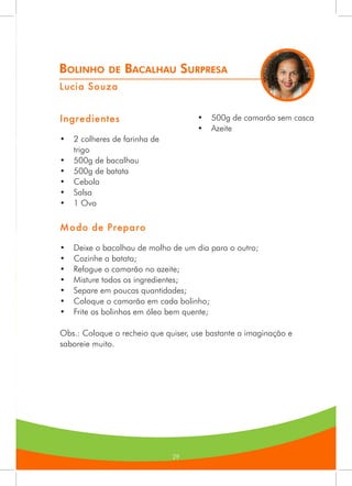 29
Bolinho de Bacalhau Surpresa
Lucia Souza
Ingredientes
•	 2 colheres de farinha de
trigo
•	 500g de bacalhau
•	 500g de batata
•	 Cebola
•	 Salsa
•	 1 Ovo
•	 500g de camarão sem casca
•	 Azeite
Modo de Preparo
•	 Deixe o bacalhau de molho de um dia para o outro;
•	 Cozinhe a batata;
•	 Refogue o camarão no azeite;
•	 Misture todos os ingredientes;
•	 Separe em poucas quantidades;
•	 Coloque o camarão em cada bolinho;
•	 Frite os bolinhos em óleo bem quente;
Obs.: Coloque o recheio que quiser, use bastante a imaginação e
saboreie muito.
 