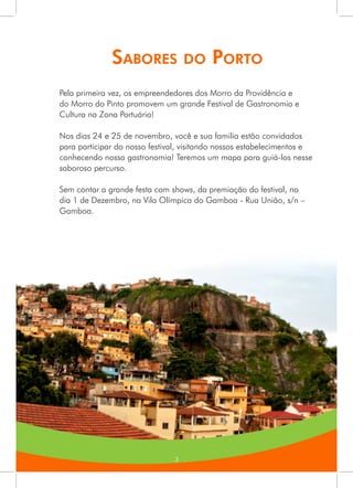 3
Sabores do Porto
Pela primeira vez, os empreendedores dos Morro da Providência e
do Morro do Pinto promovem um grande Festival de Gastronomia e
Cultura na Zona Portuária!
Nos dias 24 e 25 de novembro, você e sua familia estão convidados
para participar do nosso festival, visitando nossos estabelecimentos e
conhecendo nossa gastronomia! Teremos um mapa para guiá-los nesse
saboroso percurso.
Sem contar a grande festa com shows, da premiação do festival, no
dia 1 de Dezembro, na Vila Olímpica do Gamboa - Rua União, s/n –
Gamboa.
3
 