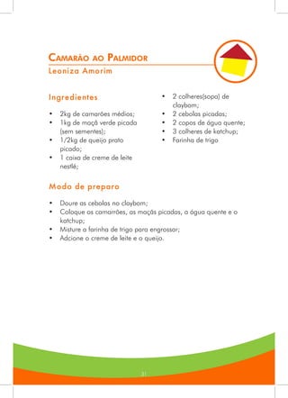 31
Camarão ao Palmidor
Leoniza Amorim
Ingredientes
•	 2kg de camarões médios;
•	 1kg de maçâ verde picada
(sem sementes);
•	 1/2kg de queijo prato
picado;
•	 1 caixa de creme de leite
nestlé;
•	 2 colheres(sopa) de
claybom;
•	 2 cebolas picadas;
•	 2 copos de água quente;
•	 3 colheres de katchup;
•	 Farinha de trigo
Modo de preparo
•	 Doure as cebolas no claybom;
•	 Coloque os camarrões, as maçãs picadas, a água quente e o
katchup;
•	 Misture a farinha de trigo para engrossar;
•	 Adcione o creme de leite e o queijo.
 