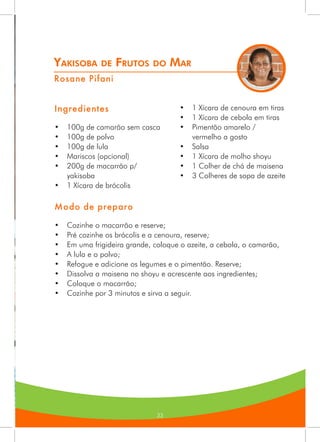 33
Yakisoba de Frutos do Mar
Rosane Pifani
Ingredientes
•	 100g de camarão sem casca
•	 100g de polvo
•	 100g de lula
•	 Mariscos (opcional)
•	 200g de macarrão p/
yakisoba
•	 1 Xícara de brócolis
•	 1 Xícara de cenoura em tiras
•	 1 Xícara de cebola em tiras
•	 Pimentão amarelo /
vermelho a gosto
•	 Salsa
•	 1 Xícara de molho shoyu
•	 1 Colher de chá de maisena
•	 3 Colheres de sopa de azeite
Modo de preparo
•	 Cozinhe o macarrão e reserve;
•	 Pré cozinhe os brócolis e a cenoura, reserve;
•	 Em uma frigideira grande, coloque o azeite, a cebola, o camarão,
•	 A lula e o polvo;
•	 Refogue e adicione os legumes e o pimentão. Reserve;
•	 Dissolva a maisena no shoyu e acrescente aos ingredientes;
•	 Coloque o macarrão;
•	 Cozinhe por 3 minutos e sirva a seguir.
 