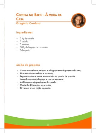 35
Costela no Bafo - À moda da
Casa
Gregória Cardoso
Ingredientes
•	 2 kg de costela
•	 1 cebola
•	 3 tomates
•	 500g de linguiça de churrasco
•	 Sal a gosto
Modo de preparo
•	 Cortar a costela em pedaços e a linguiça em três partes cada uma;
•	 Picar em cubos a cebola e o tomate;
•	 Pegue a costela e monte em camadas na panela de pressão,
intercalando com a linguiça e com os temperos;
•	 A última camada precisa ser da costela;
•	 Mantenha 20 minutos na pressão;
•	 Sirva com arroz, feijão e polenta.
 