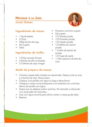 37
Nhoque à la Jura
Juraci Gomes
Ingredientes da massa
•	 1 Kg de batata
•	 2 Ovos
•	 250g farinha de trigo
•	 Sal a gosto
•	 Salsa
Ingredientes do molho
•	 1/2 Kg camarão (limpo)
•	 3 Dentes de alho amassado
•	 2 Colheres de sopa vinagre
•	 Pimenta e cominho a gosto
•	 Sal a gosto
•	 1/2 Tomate picado
•	 1/2 Pimentão picado
•	 1/2 Cebola picada
•	 1/2 Molho de coentro
picado
•	 1 Colher de extrato de
tomate
•	 1/2 Copo de azeite
•	 1 Vidro pequeno de leite de
coco
Modo de preparo da massa:
•	 Cozinhe e passe toda a batata no espremedor. Depois junte os ovos
e a farinha de trigo. Misture bem;
•	 Coloque uma panela com água no fogo e deixe ferver;
•	 Coloque a massa numa enhoqueira e vá cortando com uma faca
dentro da panela com água;
•	 Espere que os pedaços subam sozinhos. Vá retirando e colocando
num escorredor de macarrão;
•	 Lave com água corrente para esfriar, senão a massa gruda toda;
•	 Reserve;
 