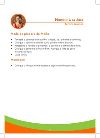 383838
Nhoque à la Jura
Juraci Gomes
Modo de preparo do Molho
•	 Tempere o camarão com o alho, vinagre, sal, pimenta e cominho;
•	 Coloque o azeite e a cebola numa panela e deixe dourar;
•	 Acrescente o tomate, o pimentão, o coentro e o extrato de tomate;
•	 Coloque o camarão e misture bem. Agregue o leite de coco,
mexendo sempre;
•	 Deixe ferver;
Montagem
•	 Coloque o nhoque numa travessa e jogue o molho por cima.
 