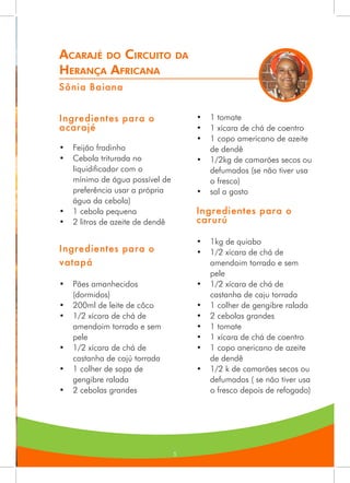 5
Acarajé do Circuito da
Herança Africana
Sônia Baiana
Ingredientes para o
acarajé
•	 Feijão fradinho
•	 Cebola triturada no
liquidificador com o
mínimo de água possível de
preferência usar a própria
água da cebola)
•	 1 cebola pequena
•	 2 litros de azeite de dendê
Ingredientes para o
vatapá
•	 Pães amanhecidos
(dormidos)
•	 200ml de leite de côco
•	 1/2 xícara de chá de
amendoim torrado e sem
pele
•	 1/2 xícara de chá de
castanha de cajú torrada
•	 1 colher de sopa de
gengibre ralada
•	 2 cebolas grandes
•	 1 tomate
•	 1 xícara de chá de coentro
•	 1 copo americano de azeite
de dendê
•	 1/2kg de camarões secos ou
defumados (se não tiver usa
o fresco)
•	 sal a gosto
Ingredientes para o
carurú
•	 1kg de quiabo
•	 1/2 xícara de chá de
amendoim torrado e sem
pele
•	 1/2 xícara de chá de
castanha de caju torrada
•	 1 colher de gengibre ralada
•	 2 cebolas grandes
•	 1 tomate
•	 1 xícara de chá de coentro
•	 1 copo anericano de azeite
de dendê
•	 1/2 k de camarões secos ou
defumados ( se não tiver usa
o fresco depois de refogado)
 