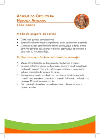 7
Acarajé do Circuito da
Herança Africana
Sônia Baiana
Modo de preparo do carurú
•	 Corta-se os quiabos, bem picadinhos
•	 Bate no liquidificador todos os ingredientes, exceto os camarões e o dendê
•	 Coloque o quiabo cortado dentro de uma panela, joque o dendê e mexa
com uma colher de pau, quando tiver quase cozido joque os camarões e
deixe mais 10 minutos no fogo.
Molho de camarão (recheio final do acarajé)
•	 2Kg de camarões secos ou defumados (se não tiver usa o fresco);
•	 Se os camarões forem secos ou defumados, é recomendável, deixá-los de
molho pelo menos 1 hora antes usá-los, para minimizar o efeito do sal,
inclusive nas receitas do vatapá e do carurú;
•	 Coloque numa panela cebola picada nom óleo de dendê previamente
aquecido, em seguida os camarões e acrescente 1 xícara de coentro picado,
mexa por 15 minutos e estará pronto;
•	 Sirva o acarajé frito na hora, abre ele no meio e coloca os recheios e
pimenta se quiser.
 