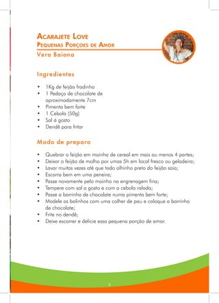 9
Acarajete Love
Pequenas Porçoes de Amor
Vera Baiana
Ingredientes
•	 1Kg de feijão fradinho
•	 1 Pedaço de chocolate de
aproximadamente 7cm
•	 Pimenta bem forte
•	 1 Cebola (50g)
•	 Sal á gosto
•	 Dendê para fritar
Modo de preparo
•	 Quebrar o feijão em moinho de cereal em mais ou menos 4 partes;
•	 Deixar o feijão de molho por umas 5h em local fresco ou geladeira;
•	 Lavar muitas vezes até que todo olhinho preto do feijão saia;
•	 Escorra bem em uma peneira;
•	 Passe novamente pelo moinho na engrenagem fina;
•	 Tempere com sal a gosto e com a cebola ralada;
•	 Passe a barrinha de chocolate numa pimenta bem forte;
•	 Modele os bolinhos com uma colher de pau e coloque a barrinha
de chocolate;
•	 Frite no dendê;
•	 Deixe escorrer e delicie essa pequena porção de amor.
 