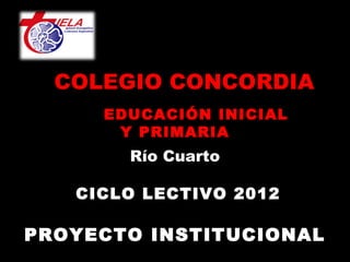 COLEGIO CONCORDIA
     EDUCACIÓN INICIAL
      Y PRIMARIA
        Río Cuarto
              
   CICLO LECTIVO 2012

PROYECTO INSTITUCIONAL
 