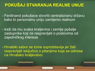 POKUŠAJ STVARANJA REALNE UNIJE
•

Ferdinand pokušava stvoriti centraliziranu drţavu
kako bi personalnu uniju zamijenio realnom

•

traţi da mu svaka kraljevina i zemlja pošalje
zastupnike koji će raspravljati o poslovima od
zajedničkog interesa

•

Hrvatski sabor se tome suprotstavlja jer ţeli
raspravljati isključivo o pitanjima koja se odnose
na Hrvatsko kraljevstvo

 