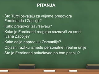 PITANJA
Što Turci osvajaju za vrijeme pregovora
Ferdinanda i Zapolje?
• Kako pregovori završavaju?
• Kako je Ferdinand reagirao saznavši za smrt
Ivana Zapolje?
• Kako dalje napreduju Osmanlije?
• Objasni razliku izmeĎu personalne i realne unije.
• Što je Ferdinand pokušavao po tom pitanju?
•

 