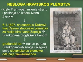 NESLOGA HRVATSKOG PLEMSTVA
•

Krsto Frankopan mijenja stranu
i priklanja se izboru Ivana
Zapolje
6.1.1527. na saboru u Dubravi
kraj Čazme slavonsko plemstvo
za kralja bira Ivana Zapolju 
Frankopana proglašava banom
graĎanski rat  nakon poraza
Frankopanovih snaga i njegove
smrti slavonsko se plemstvo
odlučuje za Ferdinanda

 