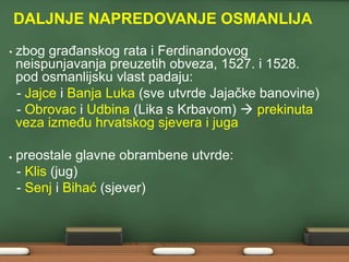 DALJNJE NAPREDOVANJE OSMANLIJA
•

zbog graĎanskog rata i Ferdinandovog
neispunjavanja preuzetih obveza, 1527. i 1528.
pod osmanlijsku vlast padaju:
- Jajce i Banja Luka (sve utvrde Jajačke banovine)
- Obrovac i Udbina (Lika s Krbavom)  prekinuta
veza izmeĎu hrvatskog sjevera i juga
preostale glavne obrambene utvrde:
- Klis (jug)
- Senj i Bihać (sjever)

 