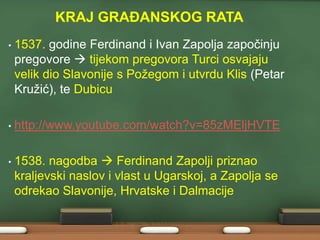 KRAJ GRAĐANSKOG RATA
•

1537. godine Ferdinand i Ivan Zapolja započinju
pregovore  tijekom pregovora Turci osvajaju
velik dio Slavonije s Poţegom i utvrdu Klis (Petar
Kruţić), te Dubicu

•

http://www.youtube.com/watch?v=85zMEljHVTE

•

1538. nagodba  Ferdinand Zapolji priznao
kraljevski naslov i vlast u Ugarskoj, a Zapolja se
odrekao Slavonije, Hrvatske i Dalmacije

 