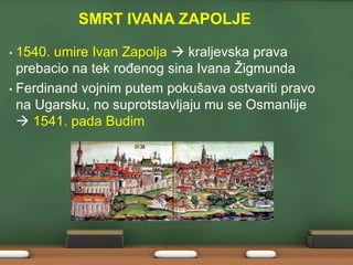 SMRT IVANA ZAPOLJE 
• 1540. umire Ivan Zapolja  kraljevska prava 
prebacio na tek rođenog sina Ivana Žigmunda 
• Ferdinand vojnim putem pokušava ostvariti pravo 
na Ugarsku, no suprotstavljaju mu se Osmanlije 
 1541. pada Budim 
 