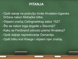 PITANJA 
• Opiši stanje na području bivše Hrvatsko-Ugarske 
Države nakon Mohačke bitke. 
• Objasni značaj Cetingradskog sabor 1527. 
• Što se nakon toga događa u Slavoniji? 
• Kako se Ferdinand odnosio prema Hrvatskoj? 
• Opiši daljnje napredovanje Osmanlija. 
• Opiši bitku kod Kisega i objasni njen značaj. 
 