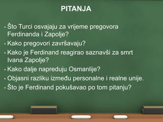 PITANJA 
• Što Turci osvajaju za vrijeme pregovora 
Ferdinanda i Zapolje? 
• Kako pregovori završavaju? 
• Kako je Ferdinand reagirao saznavši za smrt 
Ivana Zapolje? 
• Kako dalje napreduju Osmanlije? 
• Objasni razliku između personalne i realne unije. 
• Što je Ferdinand pokušavao po tom pitanju? 
 