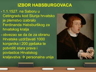 IZBOR HABSBURGOVACA 
• 1.1.1527. na Saboru u 
Cetingradu kod Slunja hrvatsko 
je plemstvo izabralo 
Ferdinanda Habsburškog za 
hrvatskog kralja 
• obvezao se da će za obranu 
Hrvatske uzdržavati 1000 
konjanika i 200 pješaka te 
potvrditi stara prava i 
povlastice Hrvatskog 
kraljevstva  personalna unija 
 