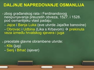 DALJNJE NAPREDOVANJE OSMANLIJA 
• zbog građanskog rata i Ferdinandovog 
neispunjavanja preuzetih obveza, 1527. i 1528. 
pod osmanlijsku vlast padaju: 
- Jajce i Banja Luka (sve utvrde Jajačke banovine) 
- Obrovac i Udbina (Lika s Krbavom)  prekinuta 
veza između hrvatskog sjevera i juga 
 preostale glavne obrambene utvrde: 
- Klis (jug) 
- Senj i Bihać (sjever) 
 