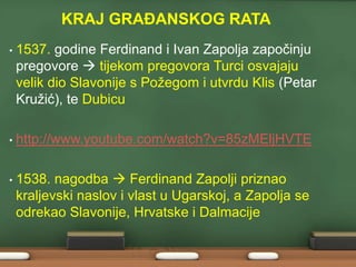 KRAJ GRAĐANSKOG RATA 
• 1537. godine Ferdinand i Ivan Zapolja započinju 
pregovore  tijekom pregovora Turci osvajaju 
velik dio Slavonije s Požegom i utvrdu Klis (Petar 
Kružić), te Dubicu 
• http://www.youtube.com/watch?v=85zMEljHVTE 
• 1538. nagodba  Ferdinand Zapolji priznao 
kraljevski naslov i vlast u Ugarskoj, a Zapolja se 
odrekao Slavonije, Hrvatske i Dalmacije 
 