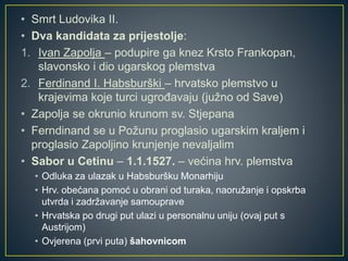 • Smrt Ludovika II.
• Dva kandidata za prijestolje:
1. Ivan Zapolja – podupire ga knez Krsto Frankopan,
slavonsko i dio ugarskog plemstva
2. Ferdinand I. Habsburški – hrvatsko plemstvo u
krajevima koje turci ugrođavaju (južno od Save)
• Zapolja se okrunio krunom sv. Stjepana
• Ferndinand se u Požunu proglasio ugarskim kraljem i
proglasio Zapoljino krunjenje nevaljalim
• Sabor u Cetinu – 1.1.1527. – većina hrv. plemstva
• Odluka za ulazak u Habsburšku Monarhiju
• Hrv. obećana pomoć u obrani od turaka, naoružanje i opskrba
utvrda i zadržavanje samouprave
• Hrvatska po drugi put ulazi u personalnu uniju (ovaj put s
Austrijom)
• Ovjerena (prvi puta) šahovnicom
 