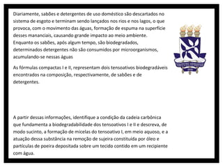 Diariamente, sabões e detergentes de uso doméstico são descartados no
sistema de esgoto e terminam sendo lançados nos rios e nos lagos, o que
provoca, com o movimento das águas, formação de espuma na superfície
desses mananciais, causando grande impacto ao meio ambiente.
Enquanto os sabões, após algum tempo, são biodegradados,
determinados detergentes não são consumidos por microorganismos,
acumulando-se nessas águas

As fórmulas compactas I e II, representam dois tensoativos biodegradáveis
encontrados na composição, respectivamente, de sabões e de
detergentes.




A partir dessas informações, identifique a condição da cadeia carbônica
que fundamenta a biodegradabilidade dos tensoativos I e II e descreva, de
modo sucinto, a formação de micelas do tensoativo I, em meio aquoso, e a
atuação dessa substância na remoção de sujeira constituída por óleo e
partículas de poeira depositada sobre um tecido contido em um recipiente
com água.
 