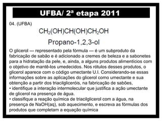 UFBA/ 2ª etapa 2011
04. (UFBA)




O glicerol — representado pela fórmula — é um subproduto da
fabricação de sabão e é adicionado a cremes de beleza e a sabonetes
para a hidratação da pele, e, ainda, a alguns produtos alimentícios com
o objetivo de mantê-los umedecidos. Nos rótulos desses produtos, o
glicerol aparece com o código umectante U.I. Considerando-se essas
informações sobre as aplicações do glicerol como umectante e sua
obtenção a partir dos triacilgliceróis, na fabricação de sabões,
• identifique a interação intermolecular que justifica a ação umectante
de glicerol na presença de água.
• classifique a reação química de triacilglicerol com a água, na
presença de NaOH(aq), sob aquecimento, e escreva as fórmulas dos
produtos que completam a equação química
 
