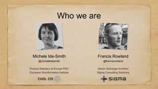 Who we are
Michele Ide-Smith
@micheleidesmith
Product Saboteur at Europe PMC
European Bioinformatics Institute
Francis Rowland
@francisrowland
Senior Sabotage Architect
Sigma Consulting Solutions
 