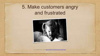 5. Make customers angry
and frustrated
By Luis Marina, “Grrr!”. CC-BY: https://www.flickr.com/photos/luismarina/15547142333
 
