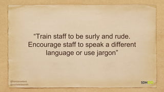 @francisrowland
@micheleidesmith
“Train staff to be surly and rude.
Encourage staff to speak a different
language or use jargon”
 