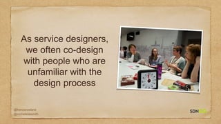 @francisrowland
@micheleidesmith
As service designers,
we often co-design
with people who are
unfamiliar with the
design process
 