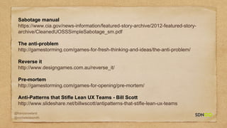 @francisrowland
@micheleidesmith
Sabotage manual
https://www.cia.gov/news-information/featured-story-archive/2012-featured-story-
archive/CleanedUOSSSimpleSabotage_sm.pdf
The anti-problem
http://gamestorming.com/games-for-fresh-thinking-and-ideas/the-anti-problem/
Reverse it
http://www.designgames.com.au/reverse_it/
Pre-mortem
http://gamestorming.com/games-for-opening/pre-mortem/
Anti-Patterns that Stifle Lean UX Teams - Bill Scott
http://www.slideshare.net/billwscott/antipatterns-that-stifle-lean-ux-teams
 